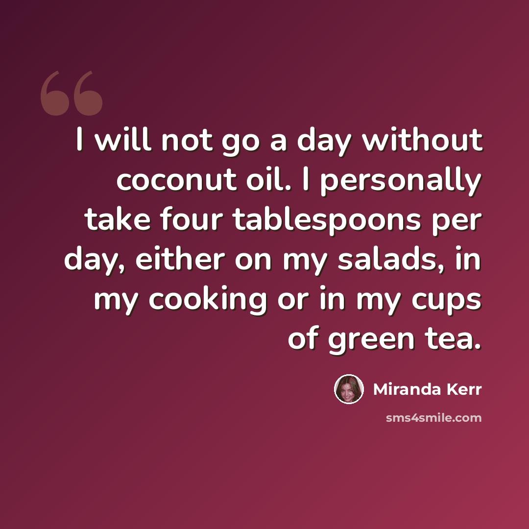 “I will not go a day without coconut oil. I personally take four tablespoons per day, either on my salads, in my cooking or in my cups of green tea.” quote by Miranda Kerr