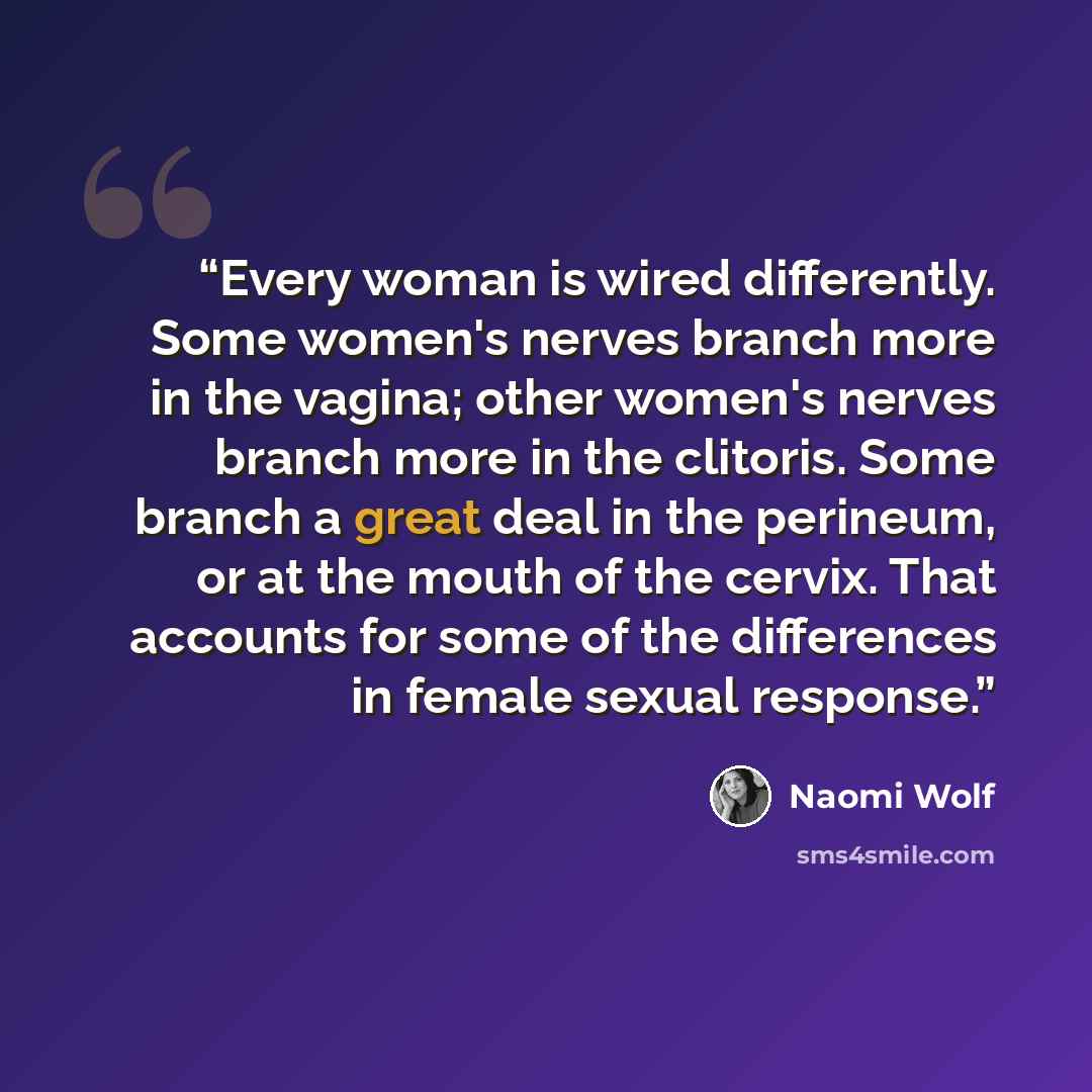 “Every woman is wired differently. Some women's nerves branch more in the vagina; other women's nerves branch more in the clitoris. Some branch a great deal in the perineum, or at the mouth of the cervix. That accounts for some of the differences in female sexual response.” quote by Naomi Wolf
