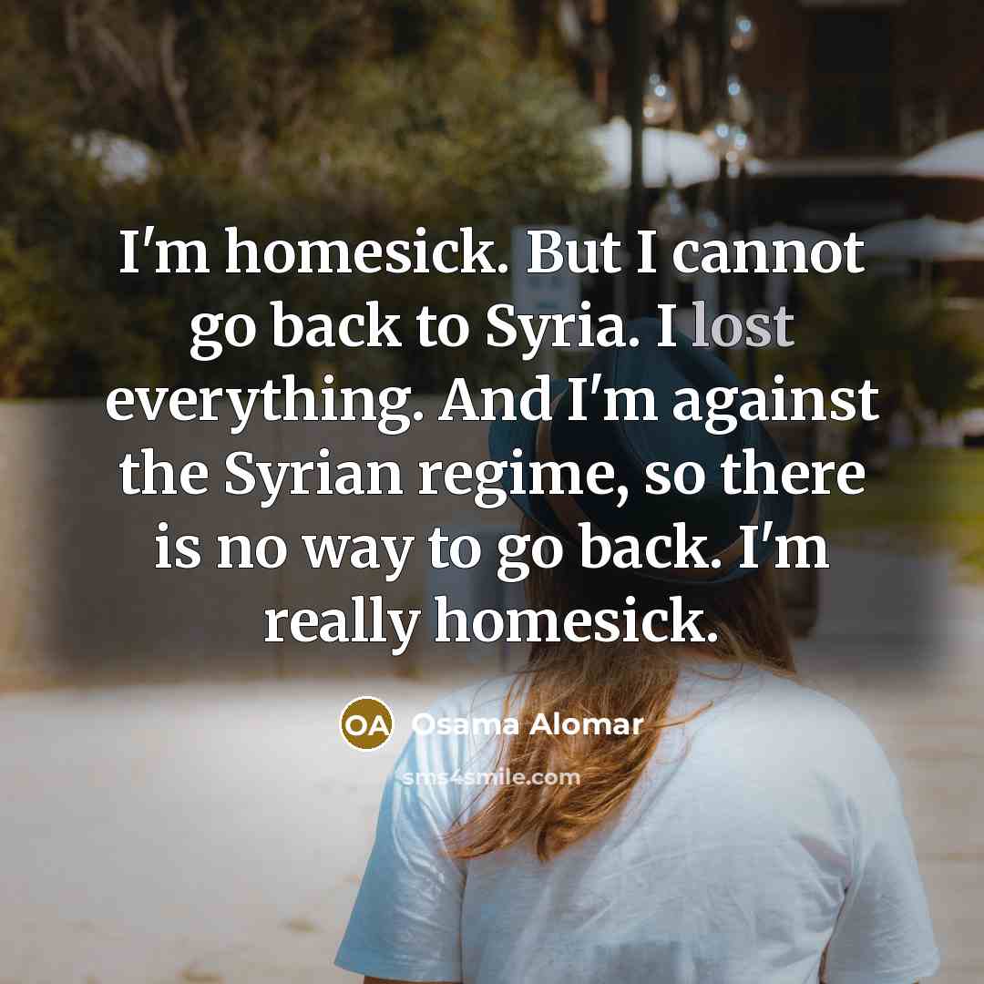 “I'm homesick. But I cannot go back to Syria. I lost everything. And I'm against the Syrian regime, so there is no way to go back. I'm really homesick.” quote by Osama Alomar