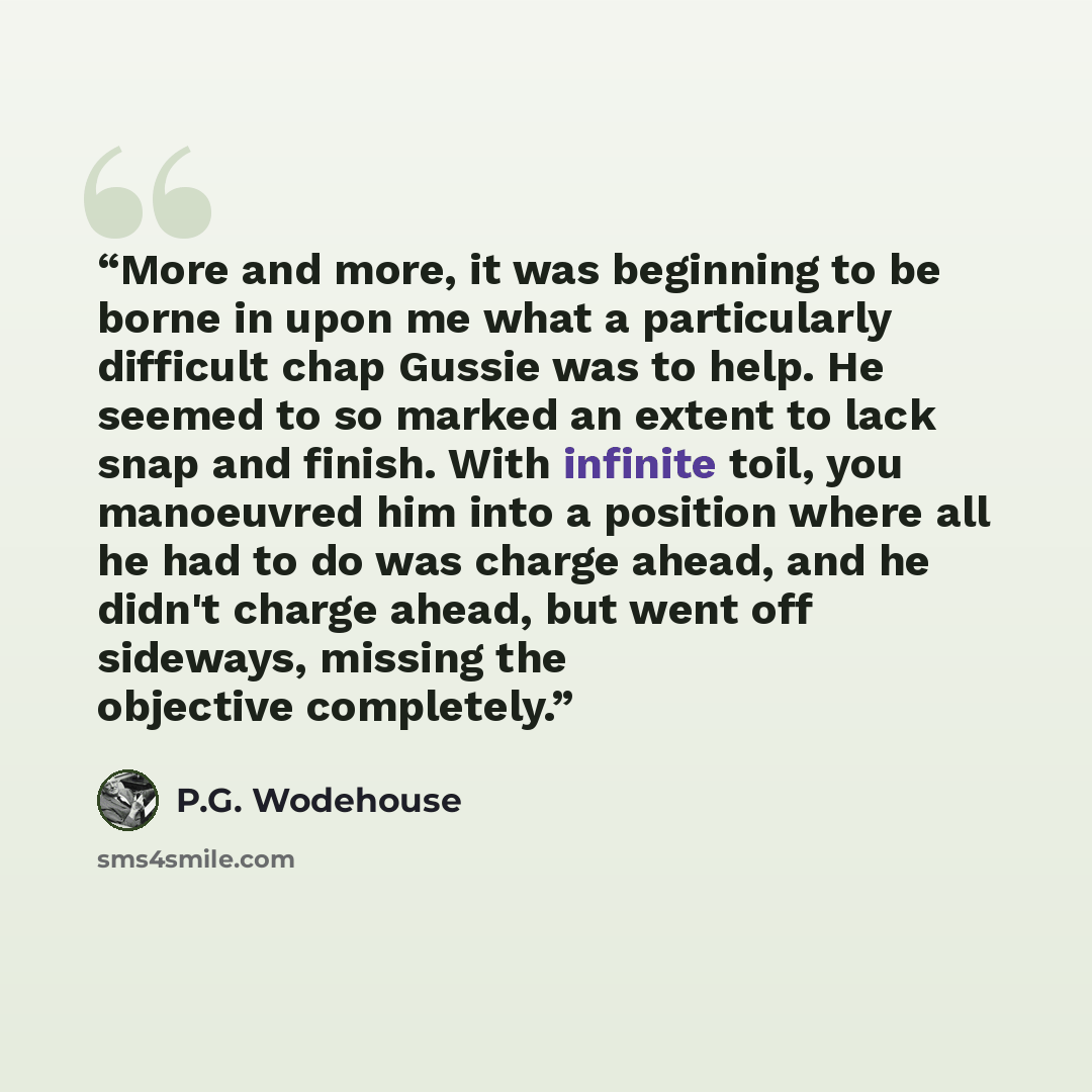 “More and more, it was beginning to be borne in upon me what a particularly difficult chap Gussie was to help. He seemed to so marked an extent to lack snap and finish. With infinite toil, you manoeuvred him into a position where all he had to do was charge ahead, and he didn't charge ahead, but…” quote by P.G. Wodehouse