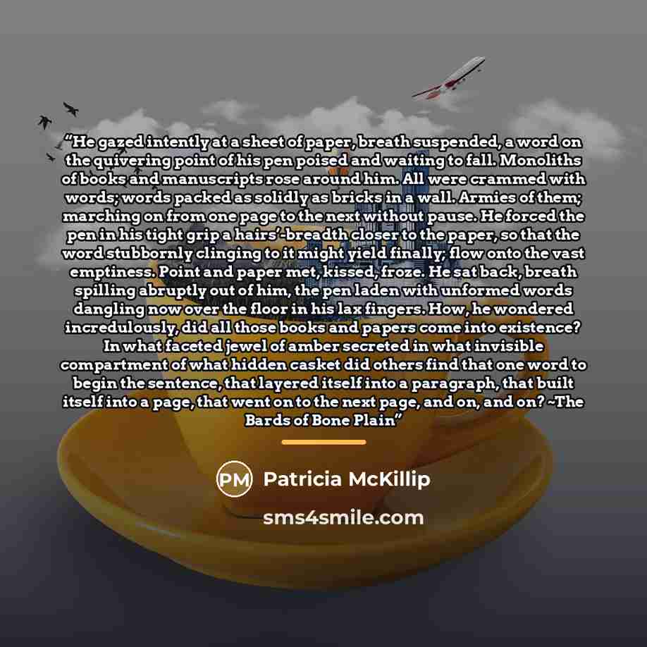 “He gazed intently at a sheet of paper, breath suspended, a word on the quivering point of his pen poised and waiting to fall. Monoliths of books and manuscripts rose around him. All were crammed with words; words packed as solidly as bricks in a wall. Armies of them; marching on from one page to…” quote by Patricia McKillip