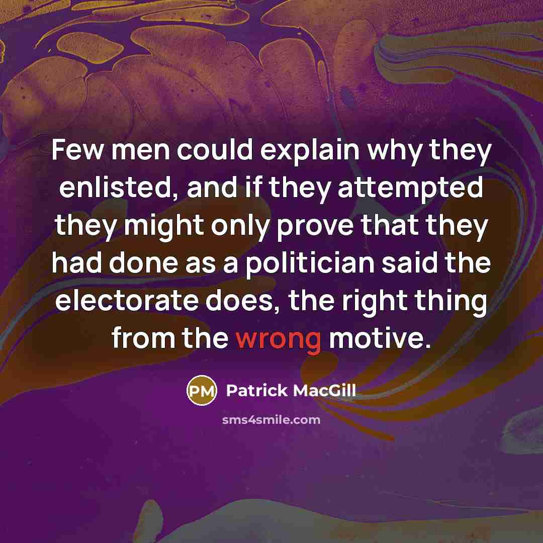 “Few men could explain why they enlisted, and if they attempted they might only prove that they had done as a politician said the electorate does, the right thing from the wrong motive.” quote by Patrick MacGill