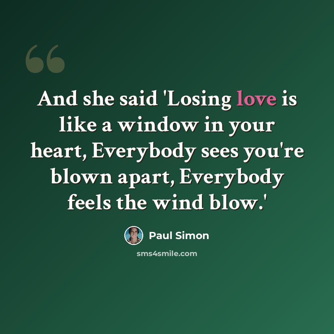 “And she said 'Losing love is like a window in your heart, Everybody sees you're blown apart, Everybody feels the wind blow.'” quote by Paul Simon
