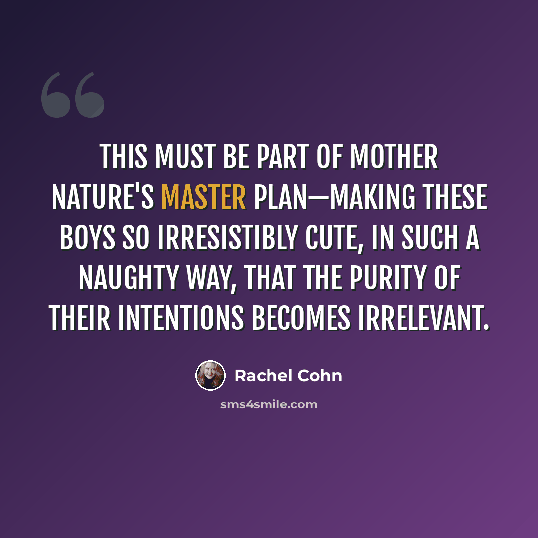 “This must be part of Mother Nature's master plan—making these boys so irresistibly cute, in such a naughty way, that the purity of their intentions becomes irrelevant.” quote by Rachel Cohn