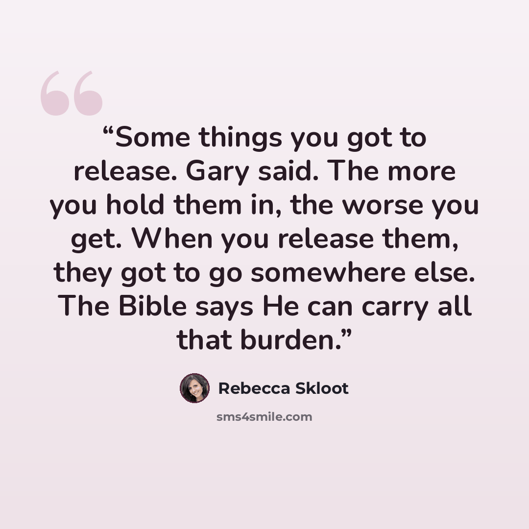 “Some things you got to release. Gary said. The more you hold them in, the worse you get. When you release them, they got to go somewhere else. The Bible says He can carry all that burden.” quote by Rebecca Skloot