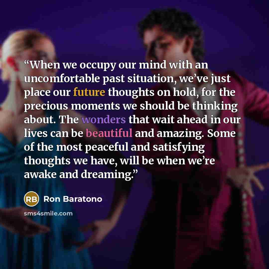 “When we occupy our mind with an uncomfortable past situation, we’ve just place our future thoughts on hold, for the precious moments we should be thinking about. The wonders that wait ahead in our lives can be beautiful and amazing. Some of the most peaceful and satisfying thoughts we have, will…” quote by Ron Baratono