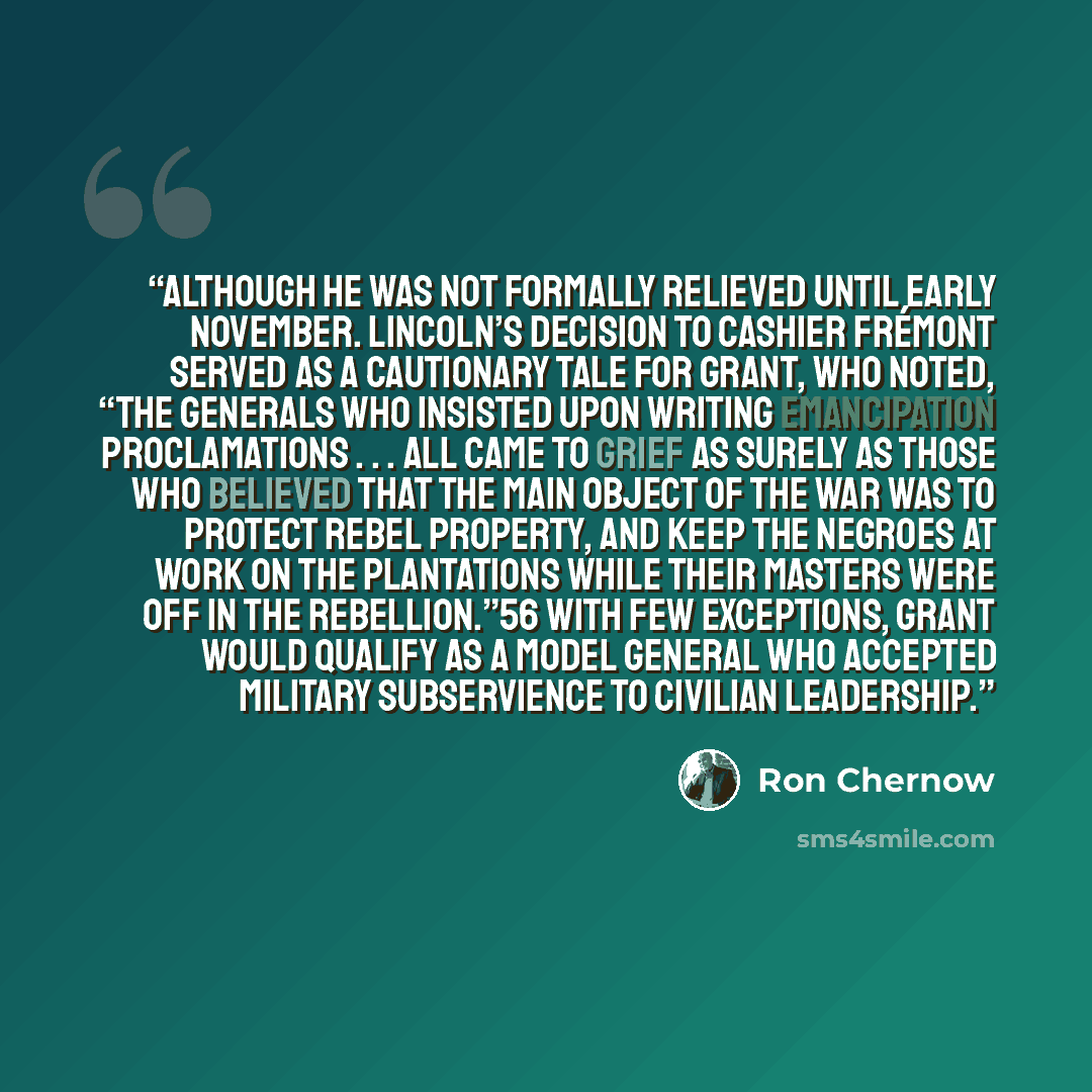 “although he was not formally relieved until early November. Lincoln’s decision to cashier Frémont served as a cautionary tale for Grant, who noted, “The generals who insisted upon writing emancipation proclamations . . . all came to grief as surely as those who believed that the main object of the…” quote by Ron Chernow