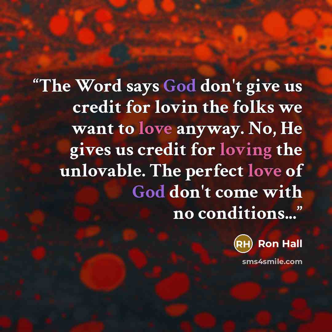 “The Word says God don't give us credit for lovin the folks we want to love anyway. No, He gives us credit for loving the unlovable. The perfect love of God don't come with no conditions...” quote by Ron Hall