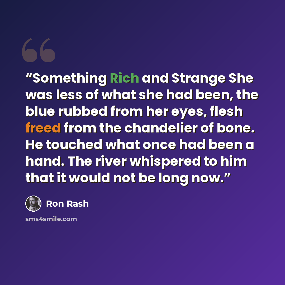 “Something Rich and Strange She was less of what she had been, the blue rubbed from her eyes, flesh freed from the chandelier of bone. He touched what once had been a hand. The river whispered to him that it would not be long now.” quote by Ron Rash
