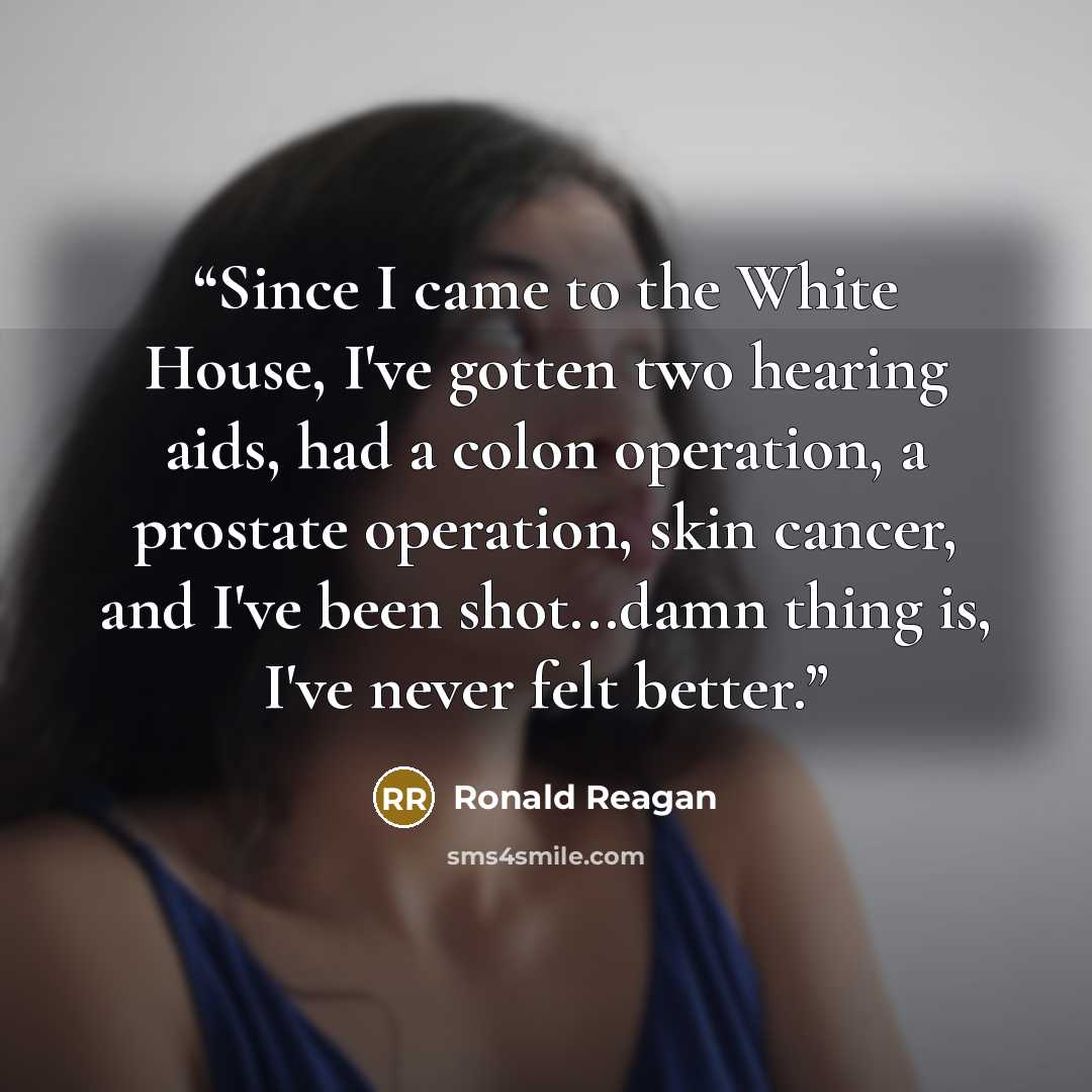 “Since I came to the White House, I've gotten two hearing aids, had a colon operation, a prostate operation, skin cancer, and I've been shot...damn thing is, I've never felt better.” quote by Ronald Reagan