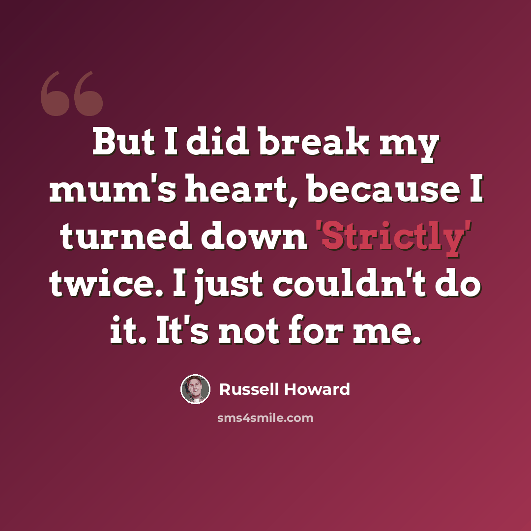 “But I did break my mum's heart, because I turned down 'Strictly' twice. I just couldn't do it. It's not for me.” quote by Russell Howard