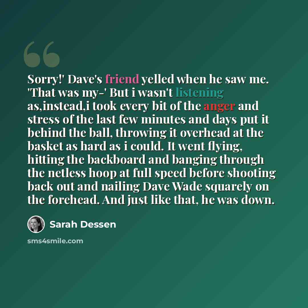 “Sorry!' Dave's friend yelled when he saw me. 'That was my-' But i wasn't listening as,instead,i took every bit of the anger and stress of the last few minutes and days put it behind the ball, throwing it overhead at the basket as hard as i could. It went flying, hitting the backboard and banging…” quote by Sarah Dessen