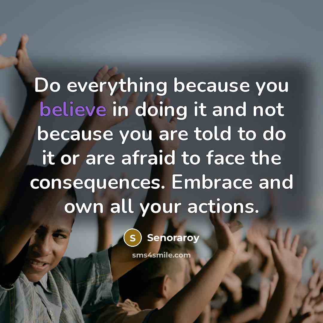 “Do everything because you believe in doing it and not because you are told to do it or are afraid to face the consequences. Embrace and own all your actions.” quote by Senoraroy
