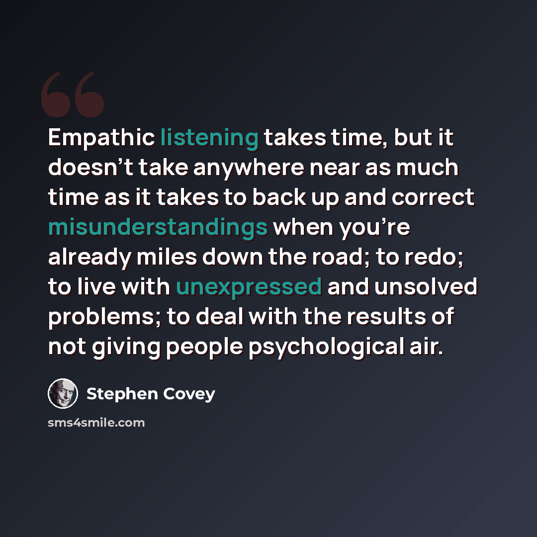 “Empathic listening takes time, but it doesn't take anywhere near as much time as it takes to back up and correct misunderstandings when you're already miles down the road; to redo; to live with unexpressed and unsolved problems; to deal with the results of not giving people psychological air.” quote by Stephen Covey