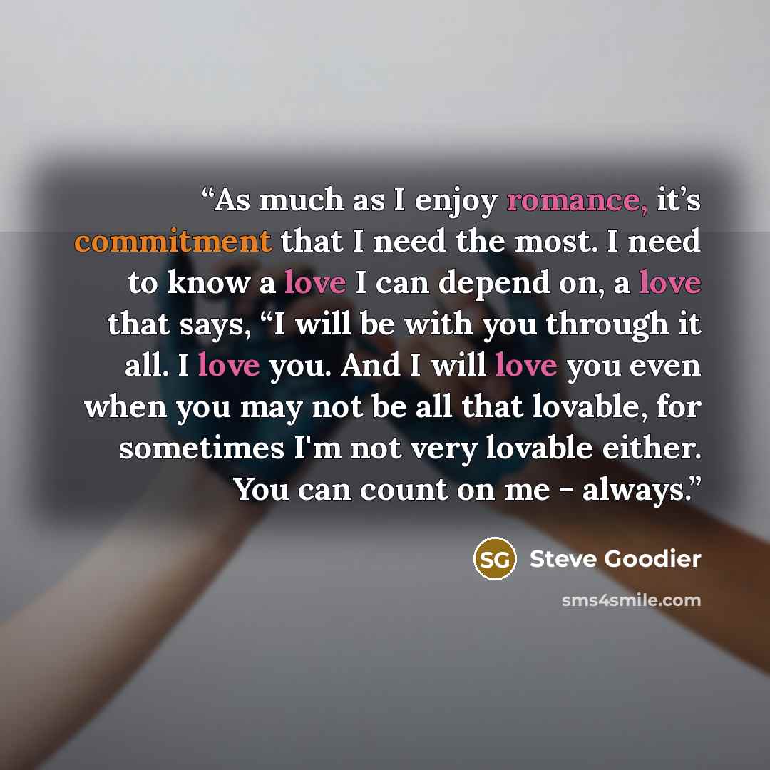 “As much as I enjoy romance, it’s commitment that I need the most. I need to know a love I can depend on, a love that says, “I will be with you through it all. I love you. And I will love you even when you may not be all that lovable, for sometimes I'm not very lovable either. You can count on me…” quote by Steve Goodier