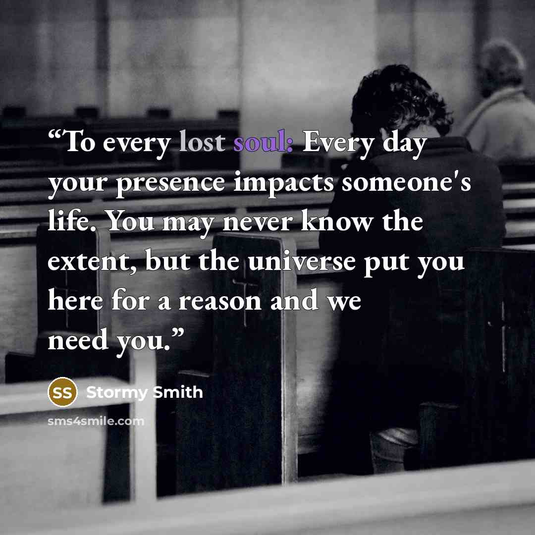 “To every lost soul: Every day your presence impacts someone's life. You may never know the extent, but the universe put you here for a reason and we need you.” quote by Stormy Smith