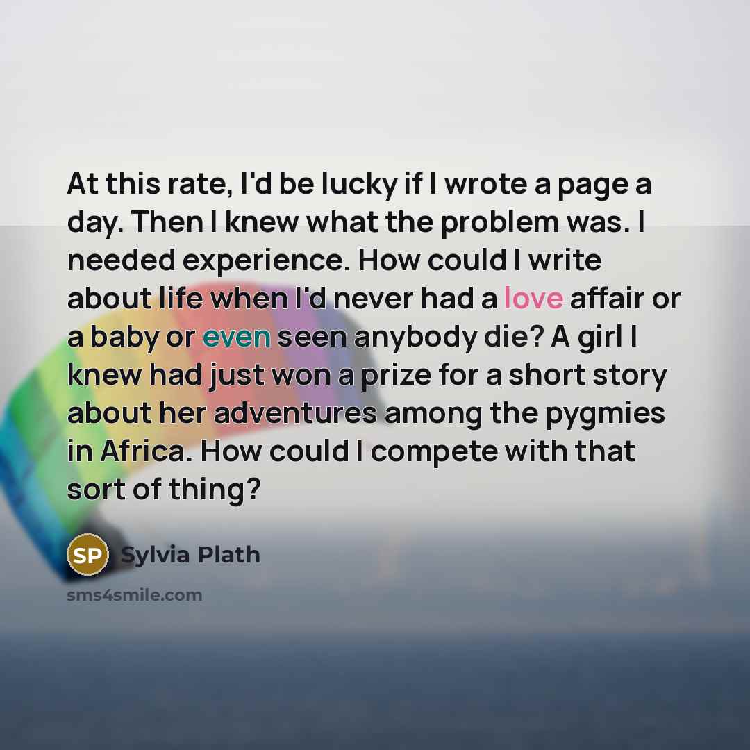 “At this rate, I'd be lucky if I wrote a page a day. Then I knew what the problem was. I needed experience. How could I write about life when I'd never had a love affair or a baby or even seen anybody die? A girl I knew had just won a prize for a short story about her adventures among the pygmies…” quote by Sylvia Plath