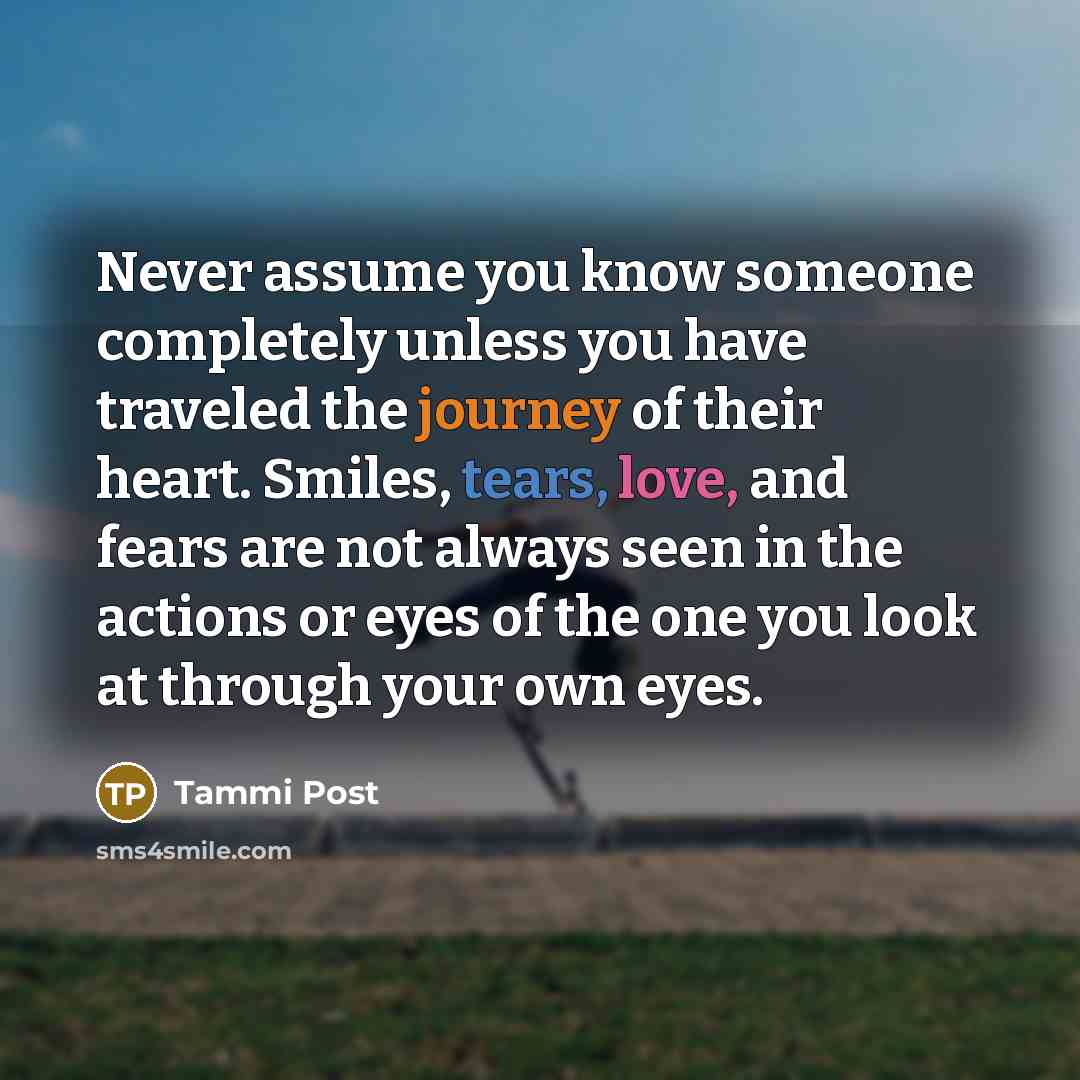 “Never assume you know someone completely unless you have traveled the journey of their heart. Smiles, tears, love, and fears are not always seen in the actions or eyes of the one you look at through your own eyes.” quote by Tammi Post