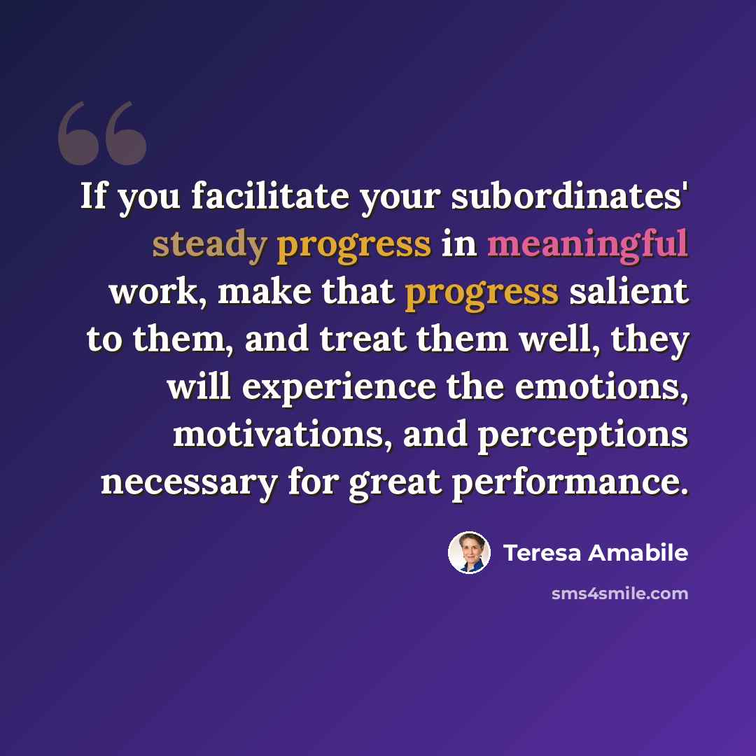 “If you facilitate your subordinates' steady progress in meaningful work, make that progress salient to them, and treat them well, they will experience the emotions, motivations, and perceptions necessary for great performance.” quote by Teresa Amabile