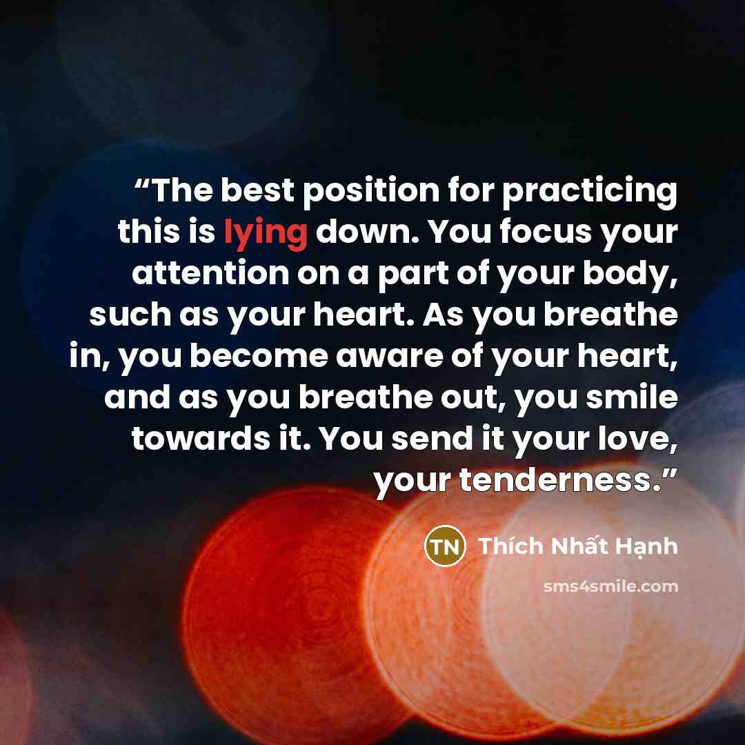“The best position for practicing this is lying down. You focus your attention on a part of your body, such as your heart. As you breathe in, you become aware of your heart, and as you breathe out, you smile towards it. You send it your love, your tenderness.” quote by Thich Nhat Hanh