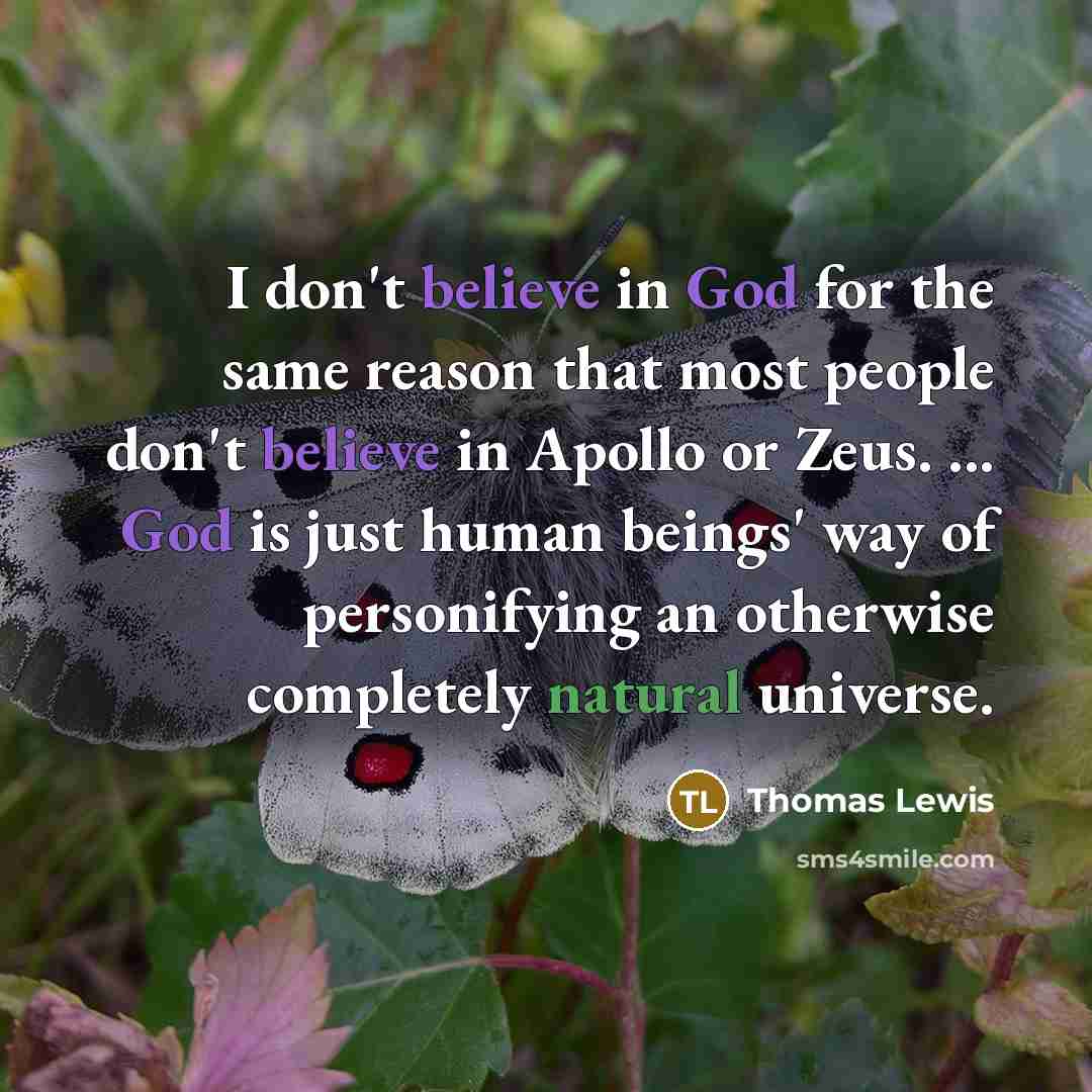 “I don't believe in God for the same reason that most people don't believe in Apollo or Zeus. ... God is just human beings' way of personifying an otherwise completely natural universe.” quote by Thomas Lewis