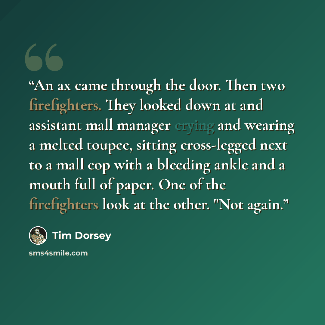 “An ax came through the door. Then two firefighters. They looked down at and assistant mall manager crying and wearing a melted toupee, sitting cross-legged next to a mall cop with a bleeding ankle and a mouth full of paper. One of the firefighters look at the other. "Not again.” quote by Tim Dorsey