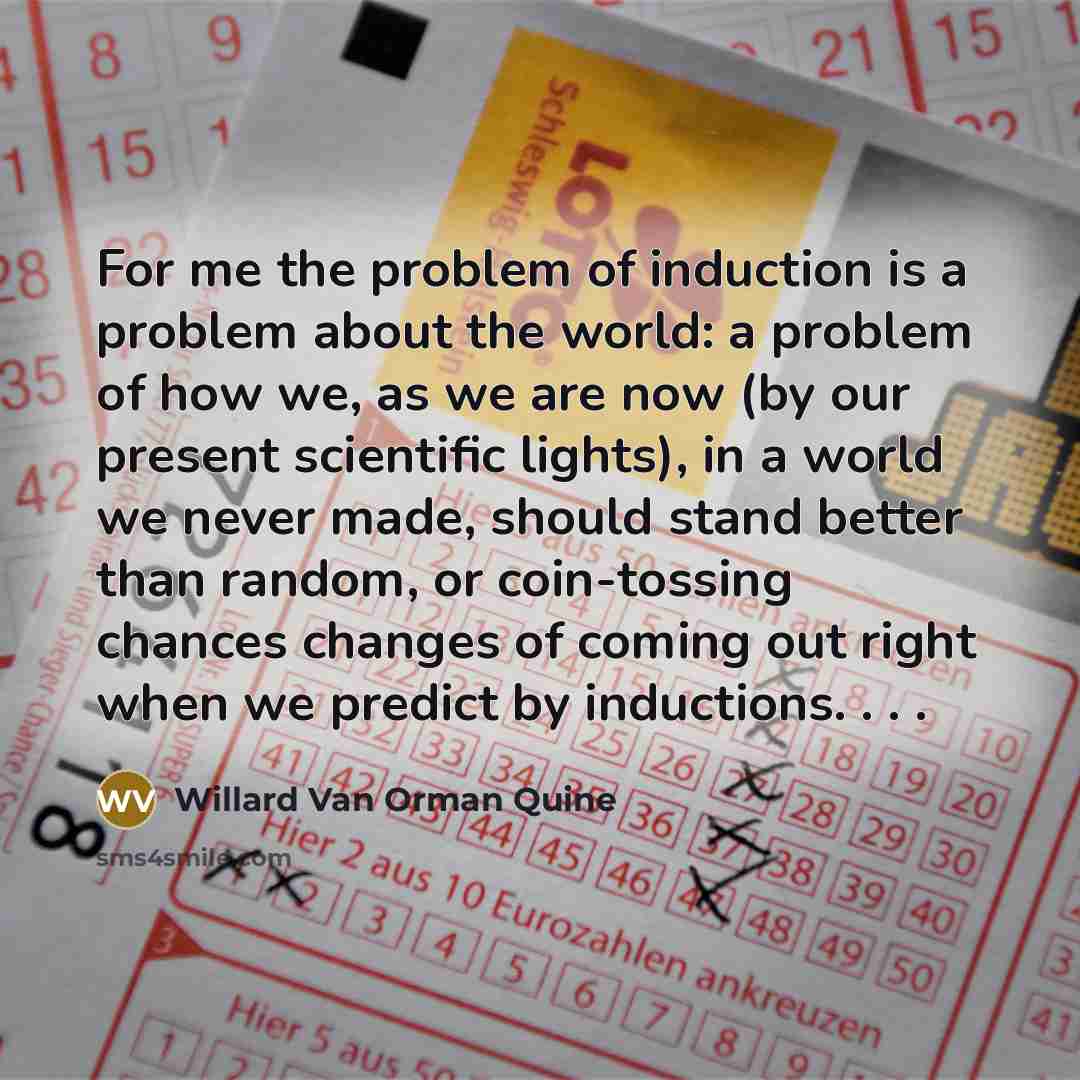 “For me the problem of induction is a problem about the world: a problem of how we, as we are now (by our present scientific lights), in a world we never made, should stand better than random, or coin-tossing chances changes of coming out right when we predict by inductions. . . .” quote by Willard Van Orman Quine