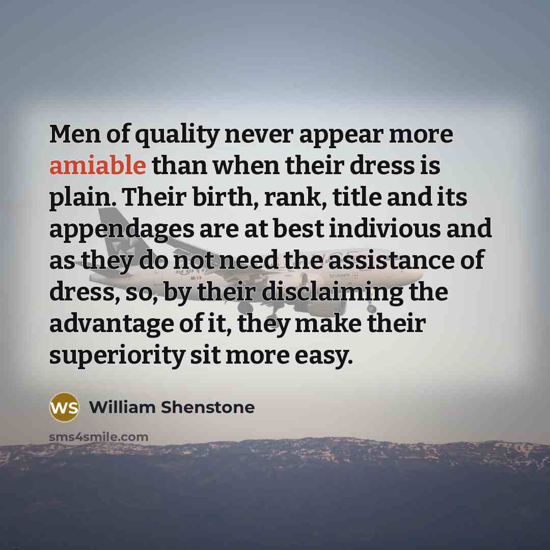“Men of quality never appear more amiable than when their dress is plain. Their birth, rank, title and its appendages are at best indivious and as they do not need the assistance of dress, so, by their disclaiming the advantage of it, they make their superiority sit more easy.” quote by William Shenstone