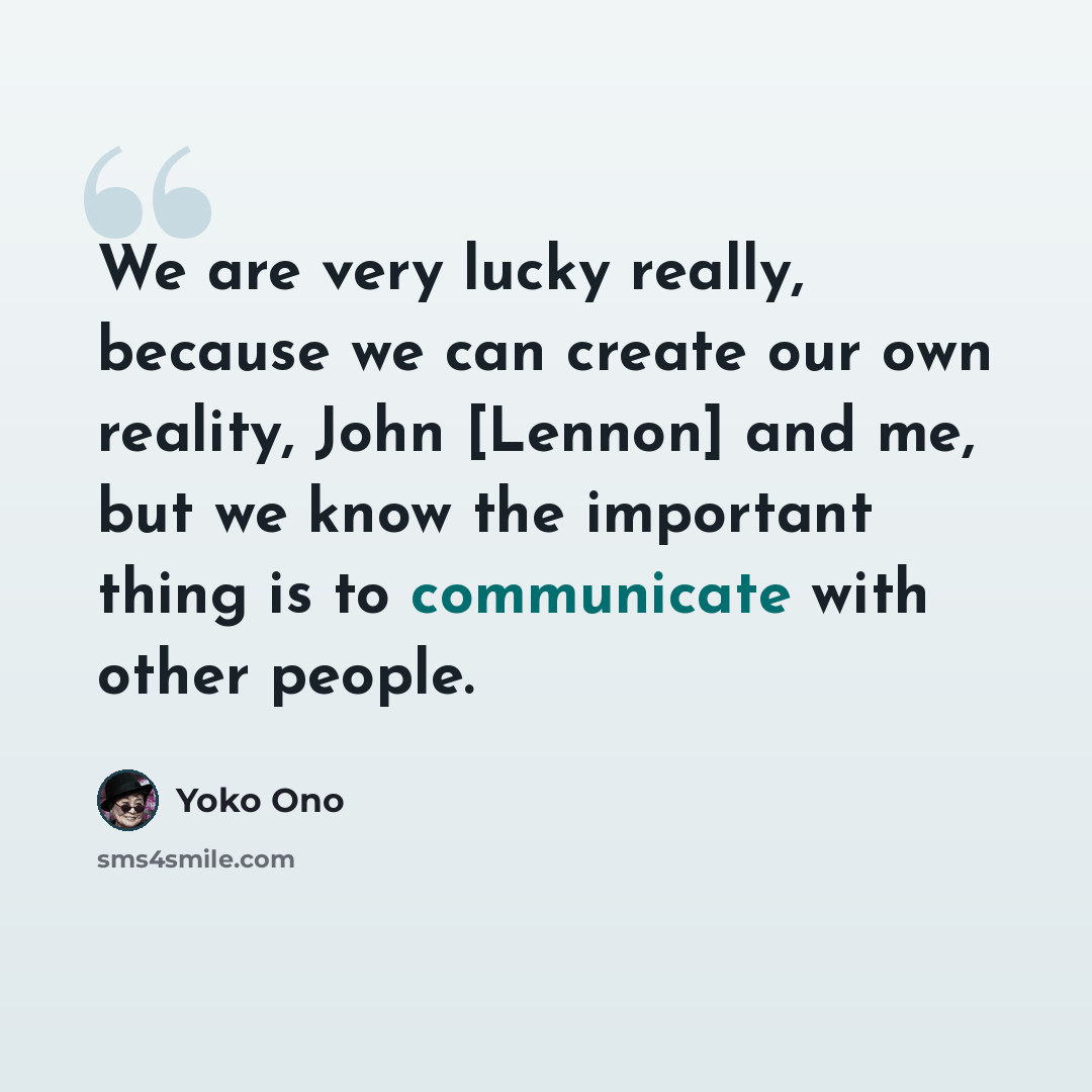 “We are very lucky really, because we can create our own reality, John [Lennon] and me, but we know the important thing is to communicate with other people.” quote by Yoko Ono