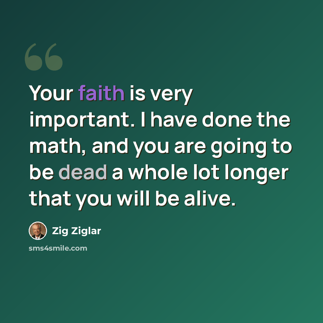 “Your faith is very important. I have done the math, and you are going to be dead a whole lot longer that you will be alive.” quote by Zig Ziglar