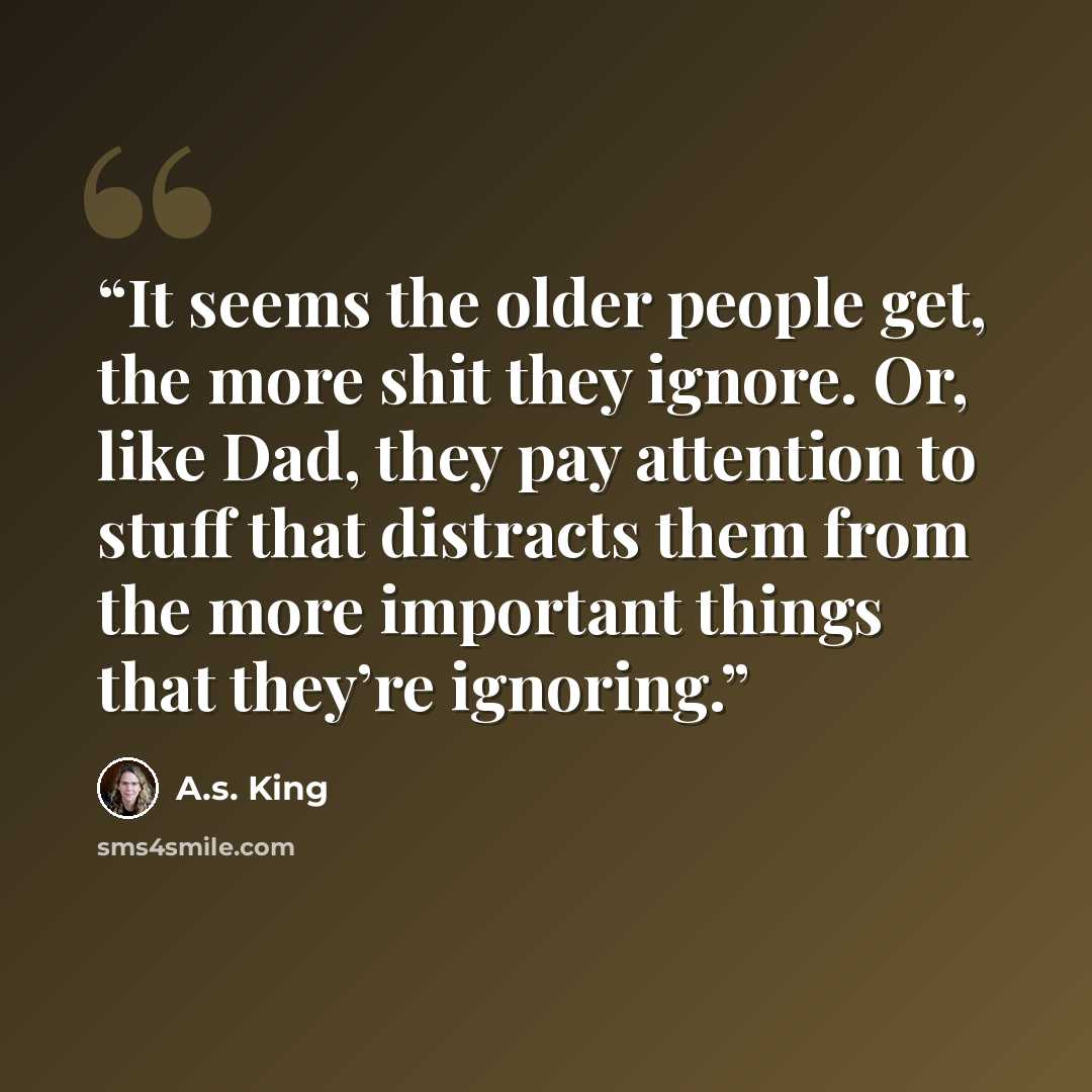 “It seems the older people get, the more shit they ignore. Or, like Dad, they pay attention to stuff that distracts them from the more important things that they’re ignoring.” quote by A.S. King