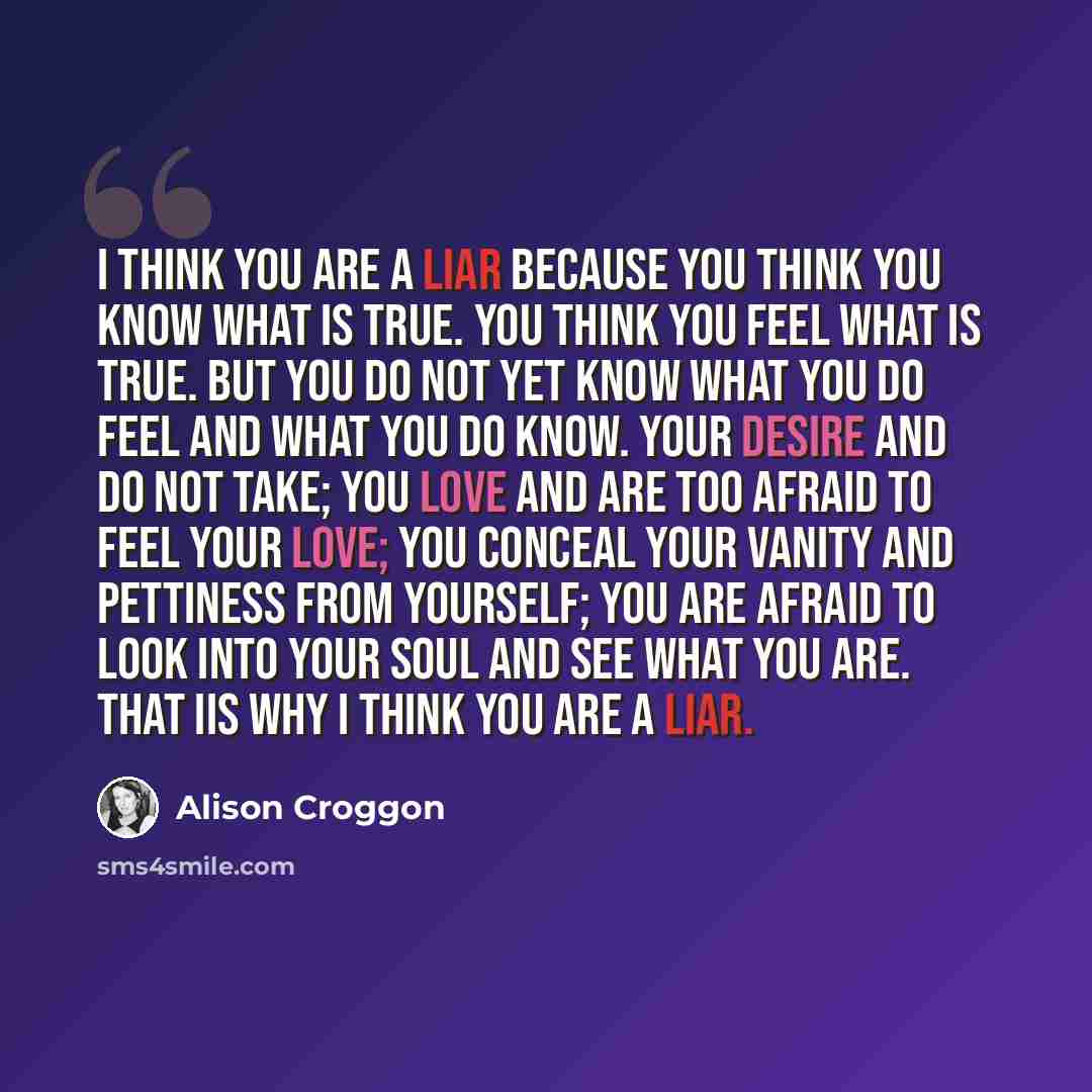 “I think you are a liar because you think you know what is true. You think you feel what is true. But you do not yet know what you do feel and what you do know. Your desire and do not take; you love and are too afraid to feel your love; you conceal your vanity and pettiness from yourself; you are…” quote by Alison Croggon