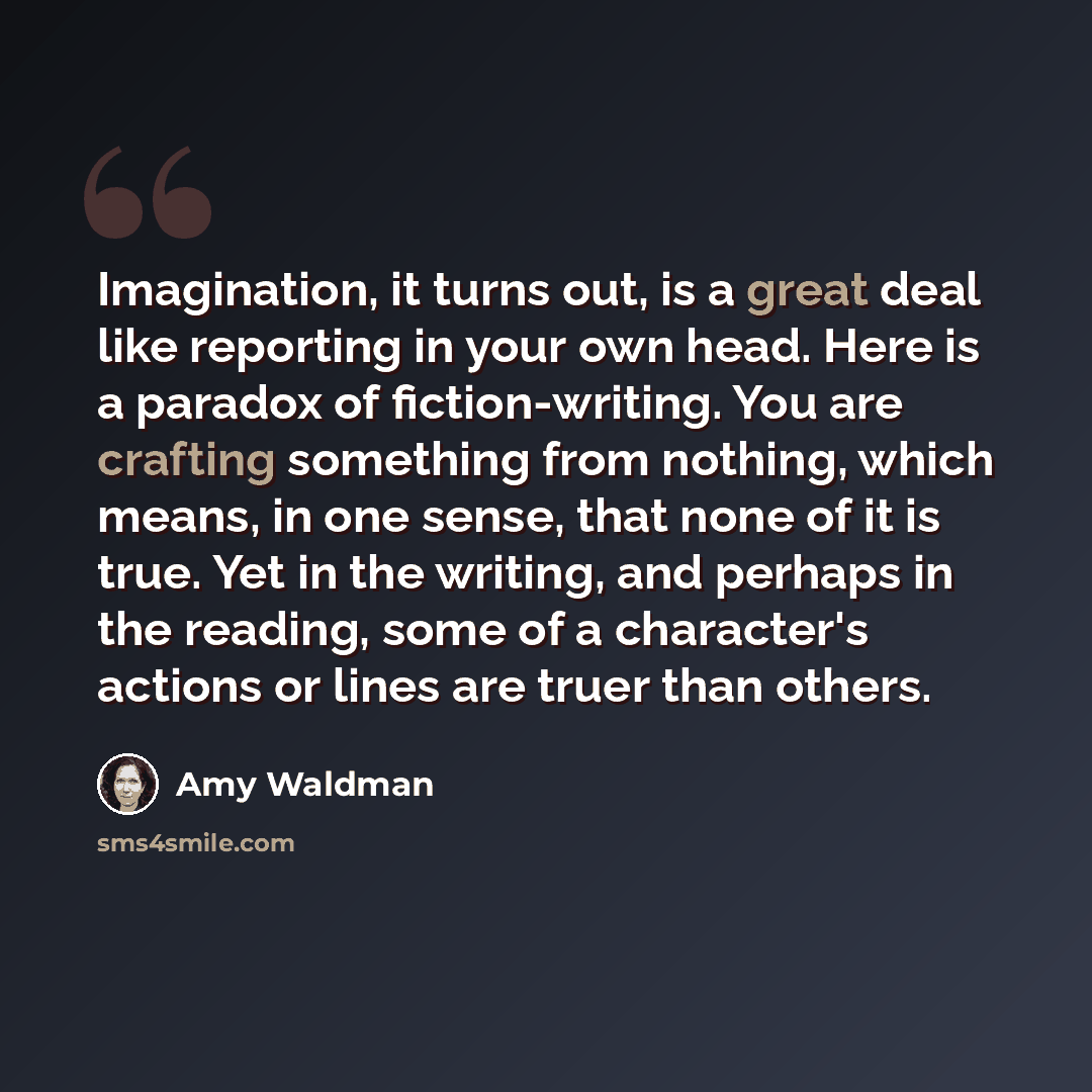 “Imagination, it turns out, is a great deal like reporting in your own head. Here is a paradox of fiction-writing. You are crafting something from nothing, which means, in one sense, that none of it is true. Yet in the writing, and perhaps in the reading, some of a character's actions or lines are…” quote by Amy Waldman