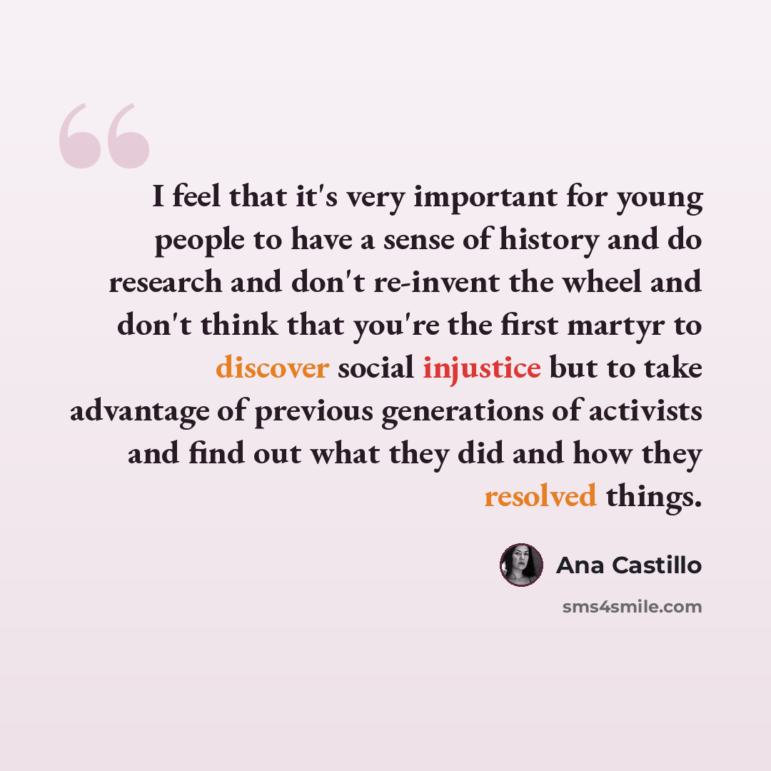 “I feel that it's very important for young people to have a sense of history and do research and don't re-invent the wheel and don't think that you're the first martyr to discover social injustice but to take advantage of previous generations of activists and find out what they did and how they…” quote by Ana Castillo