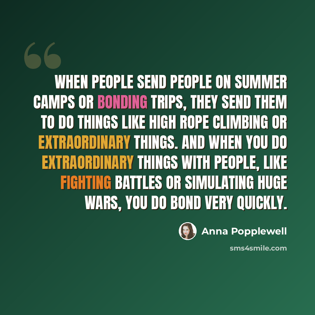 “When people send people on summer camps or bonding trips, they send them to do things like high rope climbing or extraordinary things. And when you do extraordinary things with people, like fighting battles or simulating huge wars, you do bond very quickly.” quote by Anna Popplewell