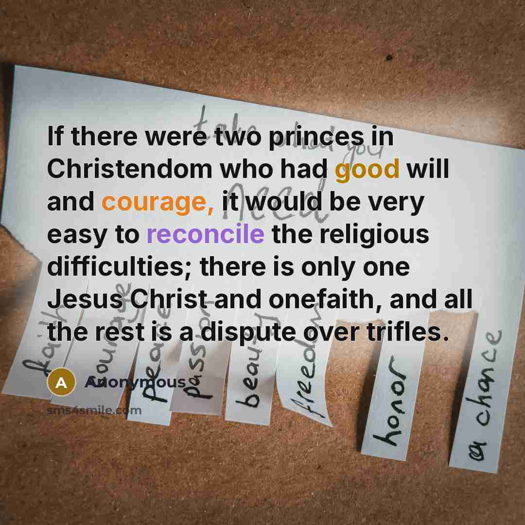 “If there were two princes in Christendom who had good will and courage, it would be very easy to reconcile the religious difficulties; there is only one Jesus Christ and onefaith, and all the rest is a dispute over trifles.” quote by Anonymous