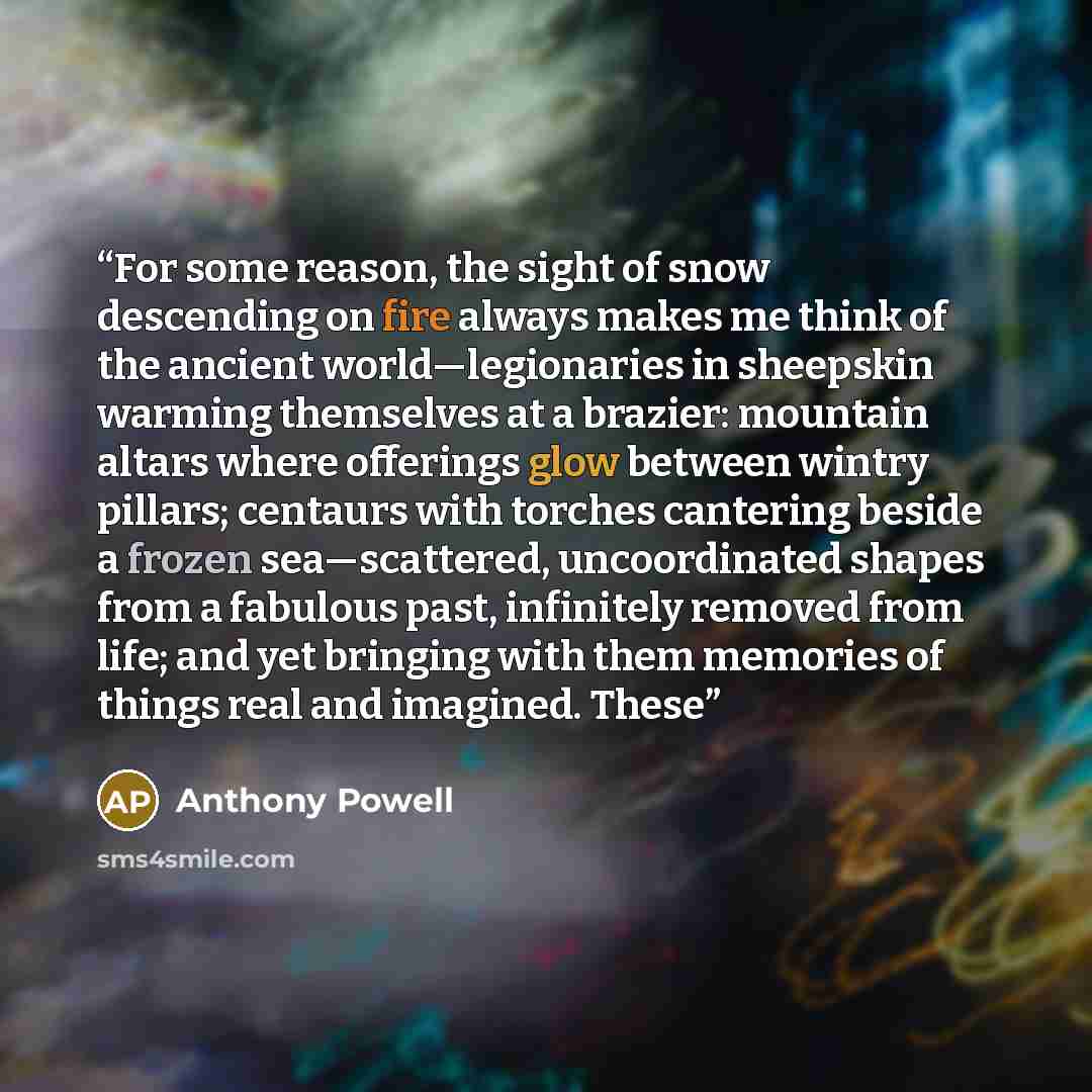 “For some reason, the sight of snow descending on fire always makes me think of the ancient world—legionaries in sheepskin warming themselves at a brazier: mountain altars where offerings glow between wintry pillars; centaurs with torches cantering beside a frozen sea—scattered, uncoordinated…” quote by Anthony Powell