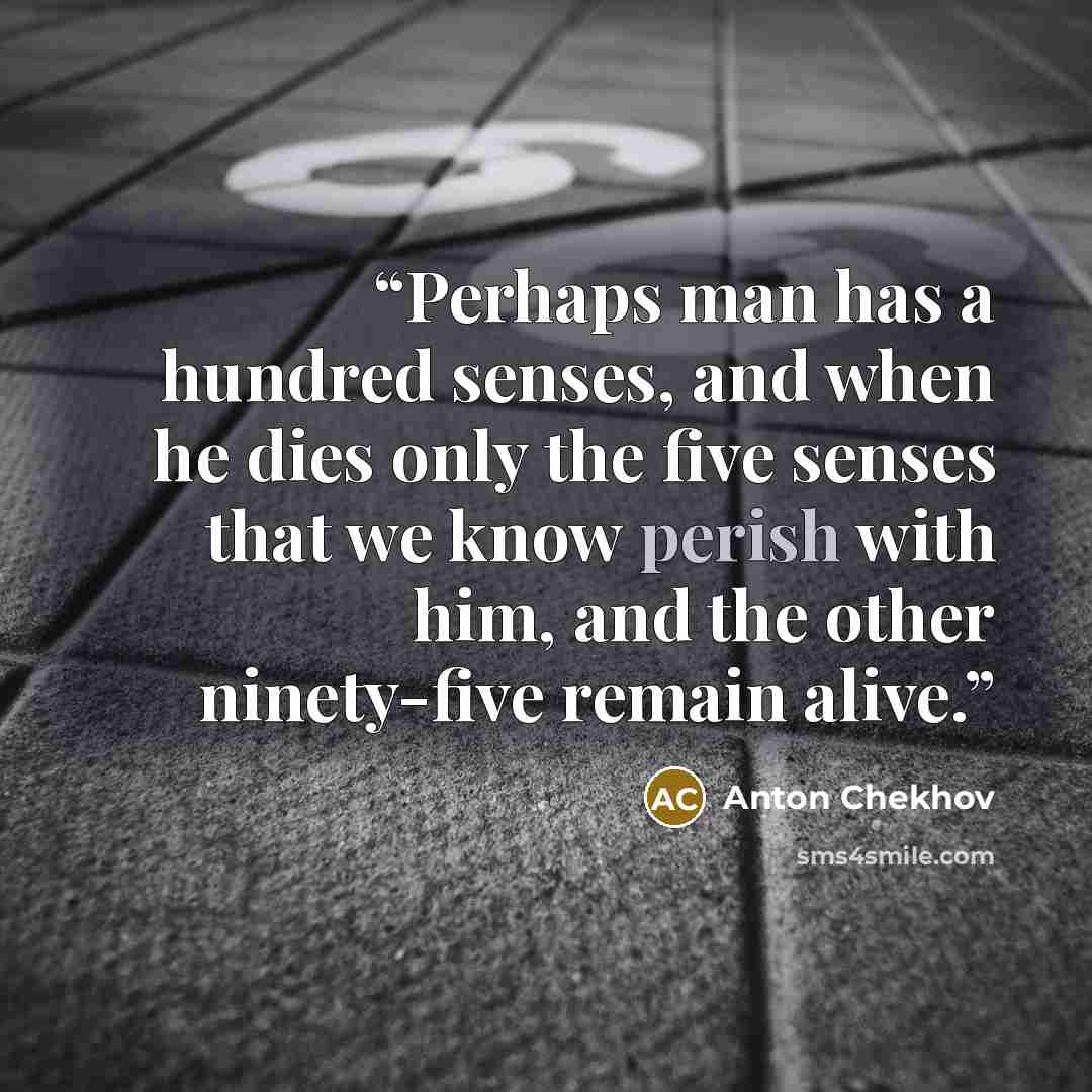 “Perhaps man has a hundred senses, and when he dies only the five senses that we know perish with him, and the other ninety-five remain alive.” quote by Anton Chekhov