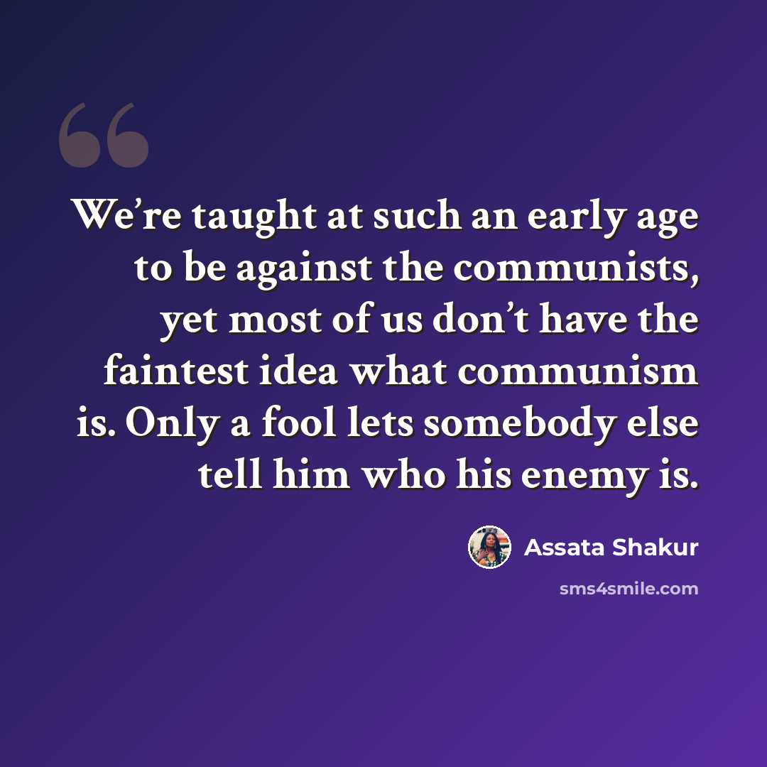 “We’re taught at such an early age to be against the communists, yet most of us don’t have the faintest idea what communism is. Only a fool lets somebody else tell him who his enemy is.” quote by Assata Shakur