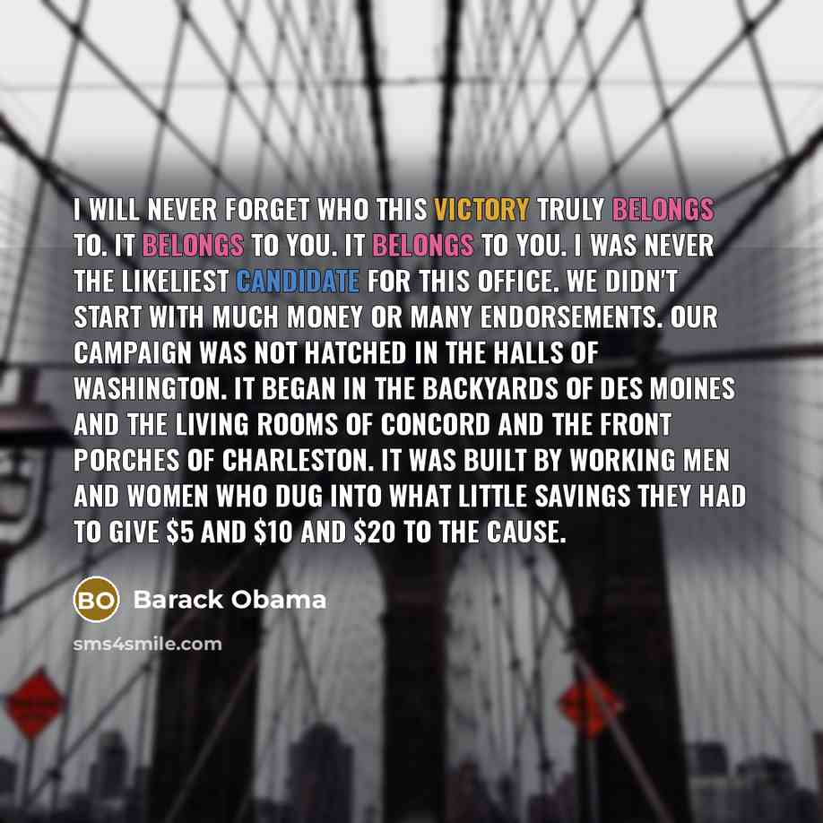 “I will never forget who this victory truly belongs to. It belongs to you. It belongs to you. I was never the likeliest candidate for this office. We didn't start with much money or many endorsements. Our campaign was not hatched in the halls of Washington. It began in the backyards of Des Moines…” quote by Barack Obama
