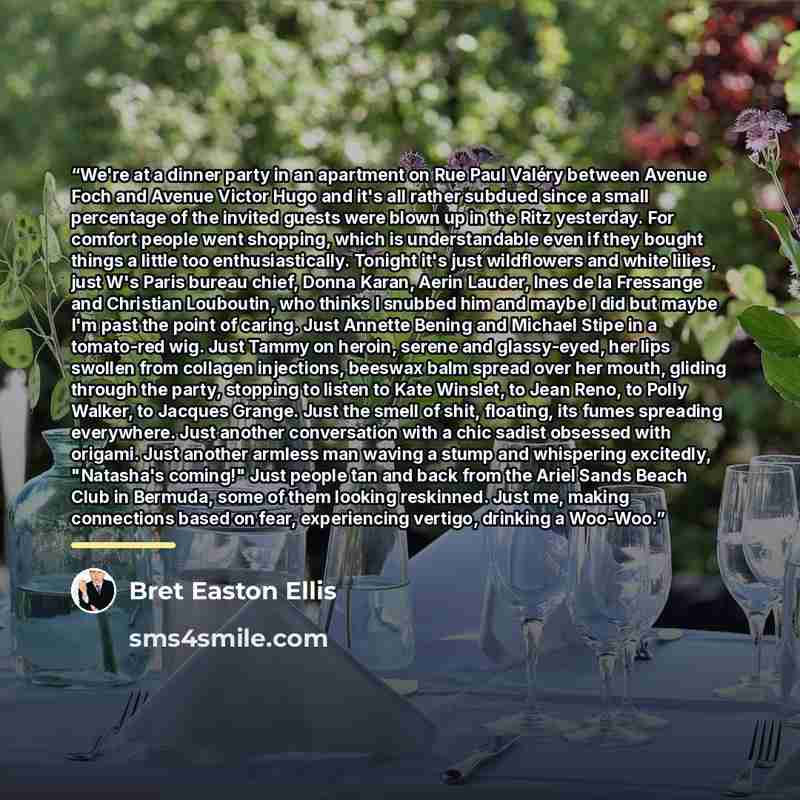 “We're at a dinner party in an apartment on Rue Paul Valéry between Avenue Foch and Avenue Victor Hugo and it's all rather subdued since a small percentage of the invited guests were blown up in the Ritz yesterday. For comfort people went shopping, which is understandable even if they bought things…” quote by Bret Easton Ellis