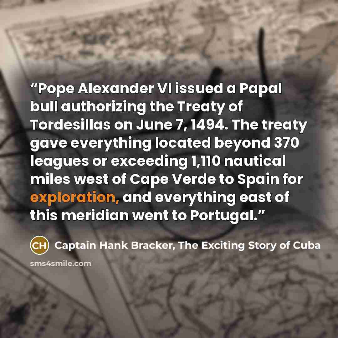 “Pope Alexander VI issued a Papal bull authorizing the Treaty of Tordesillas on June 7, 1494. The treaty gave everything located beyond 370 leagues or exceeding 1,110 nautical miles west of Cape Verde to Spain for exploration, and everything east of this meridian went to Portugal.” quote by Captain Hank Bracker, The Exciting Story of Cuba