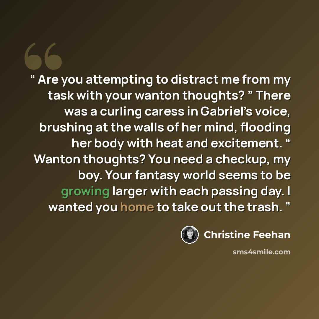 “Are you attempting to distract me from my task with your wanton thoughts? ” There was a curling caress in Gabriel’s voice, brushing at the walls of her mind, flooding her body with heat and excitement. “ Wanton thoughts? You need a checkup, my boy. Your fantasy world seems to be growing larger…” quote by Christine Feehan