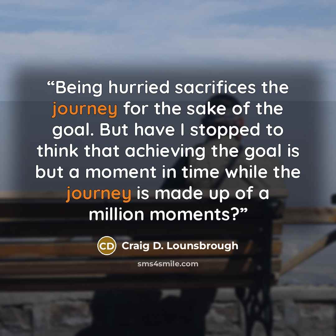 “Being hurried sacrifices the journey for the sake of the goal. But have I stopped to think that achieving the goal is but a moment in time while the journey is made up of a million moments?” quote by Craig D. Lounsbrough