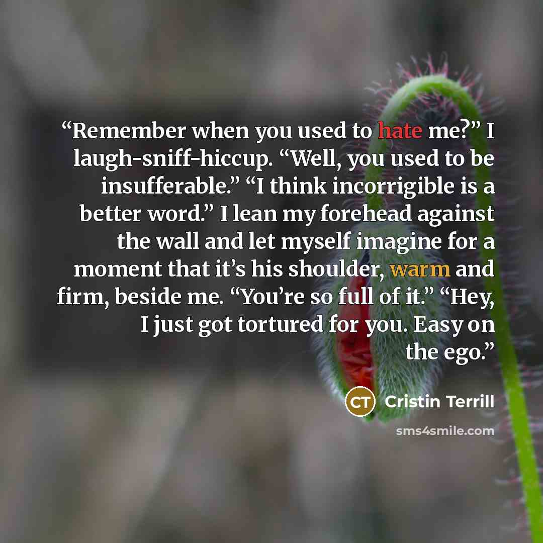 “Remember when you used to hate me?” I laugh-sniff-hiccup. “Well, you used to be insufferable.” “I think incorrigible is a better word.” I lean my forehead against the wall and let myself imagine for a moment that it’s his shoulder, warm and firm, beside me. “You’re so full of it.” “Hey, I just got…” quote by Cristin Terrill