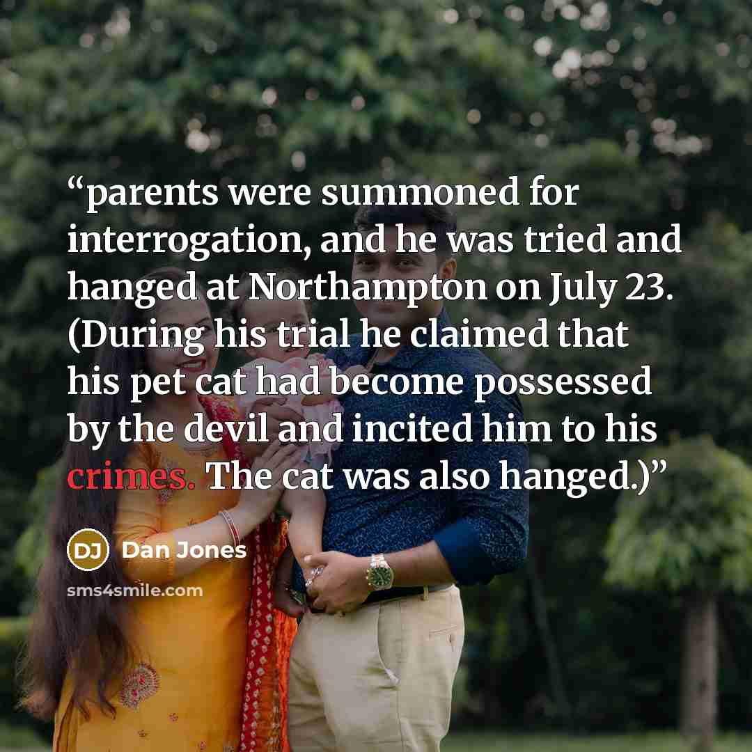 “parents were summoned for interrogation, and he was tried and hanged at Northampton on July 23. (During his trial he claimed that his pet cat had become possessed by the devil and incited him to his crimes. The cat was also hanged.)” quote by Dan Jones