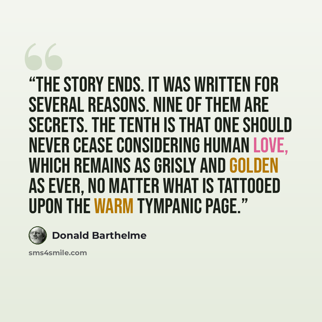 “The story ends. It was written for several reasons. Nine of them are secrets. The tenth is that one should never cease considering human love, which remains as grisly and golden as ever, no matter what is tattooed upon the warm tympanic page.” quote by Donald Barthelme