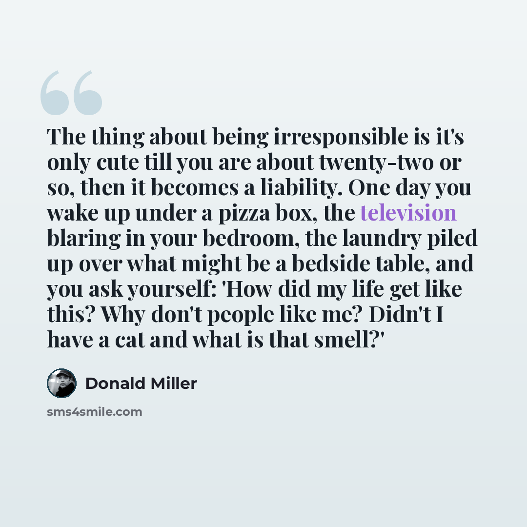 “The thing about being irresponsible is it's only cute till you are about twenty-two or so, then it becomes a liability. One day you wake up under a pizza box, the television blaring in your bedroom, the laundry piled up over what might be a bedside table, and you ask yourself: 'How did my life get…” quote by Donald Miller