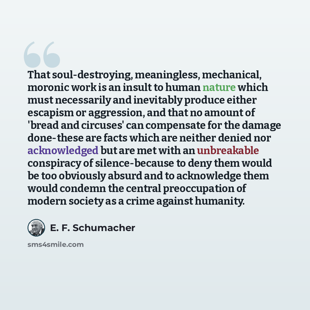 “That soul-destroying, meaningless, mechanical, moronic work is an insult to human nature which must necessarily and inevitably produce either escapism or aggression, and that no amount of 'bread and circuses' can compensate for the damage done-these are facts which are neither denied nor…” quote by E. F. Schumacher