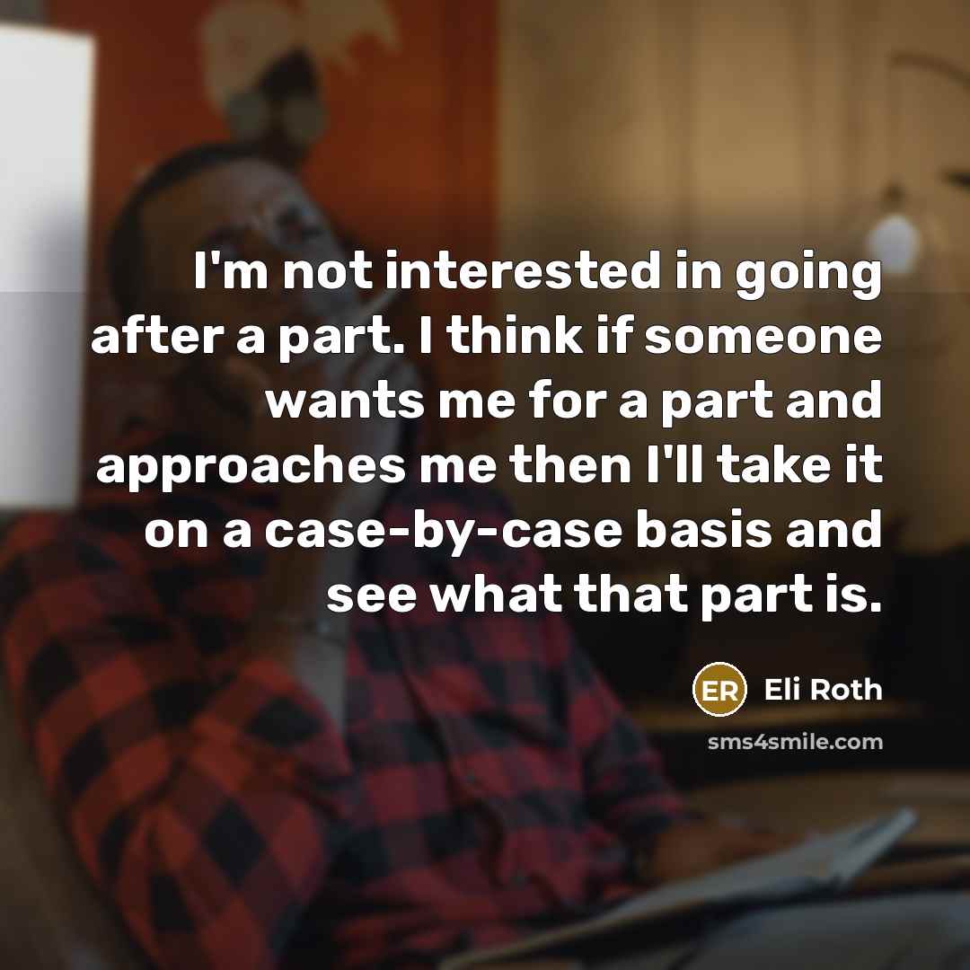 “I'm not interested in going after a part. I think if someone wants me for a part and approaches me then I'll take it on a case-by-case basis and see what that part is.” quote by Eli Roth